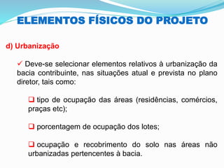 ELEMENTOS FÍSICOS DO PROJETO
d) Urbanização
✓ Deve-se selecionar elementos relativos à urbanização da
bacia contribuinte, nas situações atual e prevista no plano
diretor, tais como:
❑ tipo de ocupação das áreas (residências, comércios,
praças etc);
❑ porcentagem de ocupação dos lotes;
❑ ocupação e recobrimento do solo nas áreas não
urbanizadas pertencentes à bacia.
 