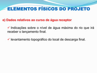 ELEMENTOS FÍSICOS DO PROJETO
e) Dados relativos ao curso de água receptor
✓ Indicações sobre o nível de água máxima do rio que irá
receber o lançamento final.
✓ levantamento topográfico do local de descarga final.
 