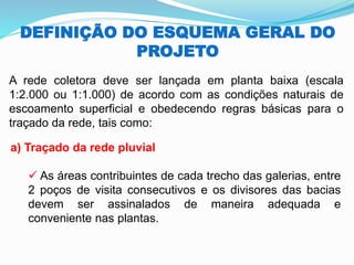 DEFINIÇÃO DO ESQUEMA GERAL DO
PROJETO
A rede coletora deve ser lançada em planta baixa (escala
1:2.000 ou 1:1.000) de acordo com as condições naturais de
escoamento superficial e obedecendo regras básicas para o
traçado da rede, tais como:
a) Traçado da rede pluvial
✓ As áreas contribuintes de cada trecho das galerias, entre
2 poços de visita consecutivos e os divisores das bacias
devem ser assinalados de maneira adequada e
conveniente nas plantas.
 