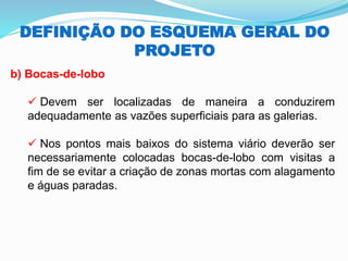 DEFINIÇÃO DO ESQUEMA GERAL DO
PROJETO
b) Bocas-de-lobo
✓ Devem ser localizadas de maneira a conduzirem
adequadamente as vazões superficiais para as galerias.
✓ Nos pontos mais baixos do sistema viário deverão ser
necessariamente colocadas bocas-de-lobo com visitas a
fim de se evitar a criação de zonas mortas com alagamento
e águas paradas.
 