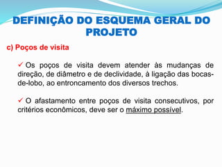 DEFINIÇÃO DO ESQUEMA GERAL DO
PROJETO
c) Poços de visita
✓ Os poços de visita devem atender às mudanças de
direção, de diâmetro e de declividade, à ligação das bocas-
de-lobo, ao entroncamento dos diversos trechos.
✓ O afastamento entre poços de visita consecutivos, por
critérios econômicos, deve ser o máximo possível.
 