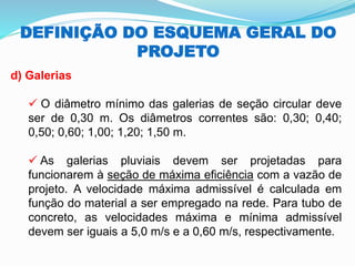 DEFINIÇÃO DO ESQUEMA GERAL DO
PROJETO
d) Galerias
✓ O diâmetro mínimo das galerias de seção circular deve
ser de 0,30 m. Os diâmetros correntes são: 0,30; 0,40;
0,50; 0,60; 1,00; 1,20; 1,50 m.
✓ As galerias pluviais devem ser projetadas para
funcionarem à seção de máxima eficiência com a vazão de
projeto. A velocidade máxima admissível é calculada em
função do material a ser empregado na rede. Para tubo de
concreto, as velocidades máxima e mínima admissível
devem ser iguais a 5,0 m/s e a 0,60 m/s, respectivamente.
 