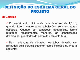 DEFINIÇÃO DO ESQUEMA GERAL DO
PROJETO
d) Galerias
✓ O recobrimento mínimo da rede deve ser de 1,0 m,
quando forem empregados tubulações sem estruturas
especiais. Quando, por condições topográficas, forem
utilizados recobrimentos menores, as canalizações
deverão ser projetadas do ponto de vista estrutural.
✓ Nas mudanças de diâmetro, os tubos deverão ser
alinhados pela geratriz superior, como indicado na Figura
seguinte:
 
