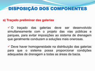 DISPOSIÇÃO DOS COMPONENTES
a) Traçado preliminar das galerias
✓ O traçado das galerias deve ser desenvolvido
simultaneamente com o projeto das vias públicas e
parques, para evitar imposições ao sistema de drenagem
que geralmente conduzem a soluções mais onerosas.
✓ Deve haver homogeneidade na distribuição das galerias
para que o sistema possa proporcionar condições
adequadas de drenagem a todas as áreas da bacia.
 