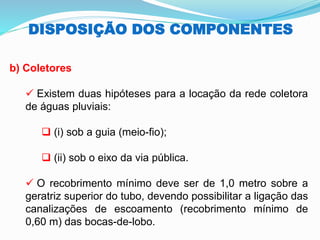 DISPOSIÇÃO DOS COMPONENTES
b) Coletores
✓ Existem duas hipóteses para a locação da rede coletora
de águas pluviais:
❑ (i) sob a guia (meio-fio);
❑ (ii) sob o eixo da via pública.
✓ O recobrimento mínimo deve ser de 1,0 metro sobre a
geratriz superior do tubo, devendo possibilitar a ligação das
canalizações de escoamento (recobrimento mínimo de
0,60 m) das bocas-de-lobo.
 