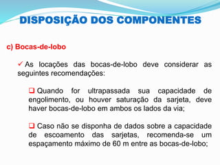 DISPOSIÇÃO DOS COMPONENTES
c) Bocas-de-lobo
✓ As locações das bocas-de-lobo deve considerar as
seguintes recomendações:
❑ Quando for ultrapassada sua capacidade de
engolimento, ou houver saturação da sarjeta, deve
haver bocas-de-lobo em ambos os lados da via;
❑ Caso não se disponha de dados sobre a capacidade
de escoamento das sarjetas, recomenda-se um
espaçamento máximo de 60 m entre as bocas-de-lobo;
 