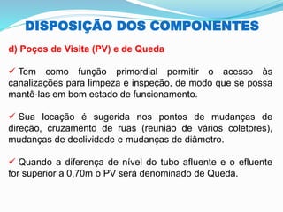 DISPOSIÇÃO DOS COMPONENTES
d) Poços de Visita (PV) e de Queda
✓ Tem como função primordial permitir o acesso às
canalizações para limpeza e inspeção, de modo que se possa
mantê-las em bom estado de funcionamento.
✓ Sua locação é sugerida nos pontos de mudanças de
direção, cruzamento de ruas (reunião de vários coletores),
mudanças de declividade e mudanças de diâmetro.
✓ Quando a diferença de nível do tubo afluente e o efluente
for superior a 0,70m o PV será denominado de Queda.
 