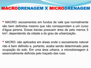 MACRODRENAGEM X MICRODRENAGEM
• MACRO: escoamentos em fundos de vale que normalmente
são bem definidos mesmo que não correspondam a um curso
d’água perene. Essas bacias possuem área de pelo menos 5
km2, dependendo da cidade e do grau de urbanização.
• MICRO: são aplicados em áreas onde o escoamento natural
não é bem definido e, portanto, acaba sendo determinado pela
ocupação do solo. Em uma área urbana, a microdrenagem é
essencialmente definida pelo traçado das ruas.
 