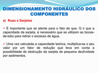 DIMENSIONAMENTO HIDRÁULICO DOS
COMPONENTES
a) Ruas e Sarjetas
✓ É importante que se atente para o fato de que, Q ≥ que a
capacidade da sarjeta, é necessário que se utilizem as bocas-
de-lobo para retirar o excesso de água.
✓ Uma vez calculada a capacidade teórica, multiplica-se o seu
valor por um fator de redução que leva em conta a
possibilidade de obstrução da sarjeta de pequena declividade
por sedimentos.
 