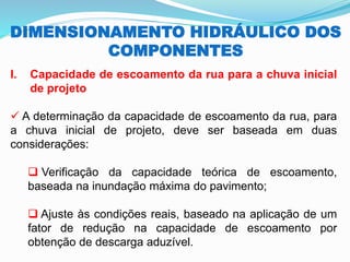 DIMENSIONAMENTO HIDRÁULICO DOS
COMPONENTES
I. Capacidade de escoamento da rua para a chuva inicial
de projeto
✓ A determinação da capacidade de escoamento da rua, para
a chuva inicial de projeto, deve ser baseada em duas
considerações:
❑ Verificação da capacidade teórica de escoamento,
baseada na inundação máxima do pavimento;
❑ Ajuste às condições reais, baseado na aplicação de um
fator de redução na capacidade de escoamento por
obtenção de descarga aduzível.
 