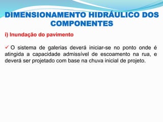 DIMENSIONAMENTO HIDRÁULICO DOS
COMPONENTES
i) Inundação do pavimento
✓ O sistema de galerias deverá iniciar-se no ponto onde é
atingida a capacidade admissível de escoamento na rua, e
deverá ser projetado com base na chuva inicial de projeto.
 