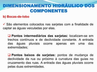 DIMENSIONAMENTO HIDRÁULICO DOS
COMPONENTES
b) Bocas-de-lobo
✓ São elementos colocados nas sarjetas com a finalidade de
captar as águas veiculadas por elas.
❑ Pontos intermediários das sarjetas: localizam-se em
trechos contínuos e de declividade constante. A entrada
das águas pluviais ocorre apenas em uma das
extremidades;
❑ Pontos baixos de sarjetas: pontos de mudança de
declividade da rua ou próximo à curvatura das guias no
cruzamento das ruas. A entrada das águas pluviais ocorre
pelas duas extremidades.
 
