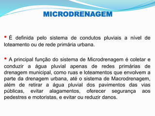 MICRODRENAGEM
• É definida pelo sistema de condutos pluviais a nível de
loteamento ou de rede primária urbana.
• A principal função do sistema de Microdrenagem é coletar e
conduzir a água pluvial apenas de redes primárias de
drenagem municipal, como ruas e loteamentos que envolvem a
parte da drenagem urbana, até o sistema de Macrodrenagem,
além de retirar a água pluvial dos pavimentos das vias
públicas, evitar alagamentos, oferecer segurança aos
pedestres e motoristas, e evitar ou reduzir danos.
 