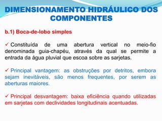 DIMENSIONAMENTO HIDRÁULICO DOS
COMPONENTES
b.1) Boca-de-lobo simples
✓ Constituída de uma abertura vertical no meio-fio
denominada guia-chapéu, através da qual se permite a
entrada da água pluvial que escoa sobre as sarjetas.
✓ Principal vantagem: as obstruções por detritos, embora
sejam inevitáveis, são menos frequentes, por serem as
aberturas maiores.
✓ Principal desvantagem: baixa eficiência quando utilizadas
em sarjetas com declividades longitudinais acentuadas.
 