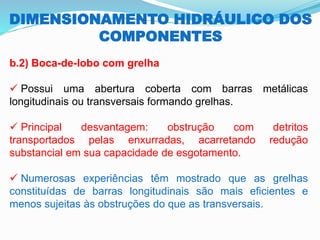 DIMENSIONAMENTO HIDRÁULICO DOS
COMPONENTES
b.2) Boca-de-lobo com grelha
✓ Possui uma abertura coberta com barras metálicas
longitudinais ou transversais formando grelhas.
✓ Principal desvantagem: obstrução com detritos
transportados pelas enxurradas, acarretando redução
substancial em sua capacidade de esgotamento.
✓ Numerosas experiências têm mostrado que as grelhas
constituídas de barras longitudinais são mais eficientes e
menos sujeitas às obstruções do que as transversais.
 