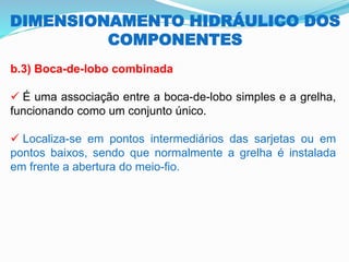 DIMENSIONAMENTO HIDRÁULICO DOS
COMPONENTES
b.3) Boca-de-lobo combinada
✓ É uma associação entre a boca-de-lobo simples e a grelha,
funcionando como um conjunto único.
✓ Localiza-se em pontos intermediários das sarjetas ou em
pontos baixos, sendo que normalmente a grelha é instalada
em frente a abertura do meio-fio.
 