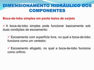 DIMENSIONAMENTO HIDRÁULICO DOS
COMPONENTES
Boca-de-lobo simples em ponto baixo de sarjeta
✓ A boca-de-lobo simples pode funcionar basicamente sob
duas condições de escoamento:
✓ Escoamento com superfície livre, no qual a boca-de-lobo
funciona como um vertedor;
✓ Escoamento afogado, no qual a boca-de-lobo funciona
como orifício.
 