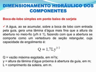 DIMENSIONAMENTO HIDRÁULICO DOS
COMPONENTES
Boca-de-lobo simples em ponto baixo de sarjeta
✓ A água, ao se acumular, sobre a boca de lobo com entrada
pela guia, gera uma lâmina d’água mais fina que a altura da
abertura no meio-fio (y/h ≤ 1), fazendo com que a abertura se
comporte como um vertedouro de seção retangular, cuja
capacidade de engolimento é:
Q = vazão máxima esgotada, em m3/s;
y = altura da lâmina d’água próxima à abertura da guia, em m;
L = comprimento da soleira, em m.
 