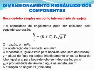 DIMENSIONAMENTO HIDRÁULICO DOS
COMPONENTES
Boca-de-lobo simples em ponto intermediário de sarjeta
✓ A capacidade de engolimento pode ser calculada pela
seguinte expressão:
Q = vazão, em m3/s;
g = aceleração da gravidade, em m/s2;
C = constante, igual a zero para boca-de-lobo sem depressão;
y = altura do fluxo na sarjeta imediatamente antes da boca de
lobo, igual a y0 para boca-de-lobo sem depressão, em m;
y0 = profundidade da lâmina d’água na sarjeta, em m
K = função do ângulo Ø (tabelado)
 