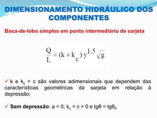 DIMENSIONAMENTO HIDRÁULICO DOS
COMPONENTES
Boca-de-lobo simples em ponto intermediário de sarjeta
✓ k e kc = c são valores adimensionais que dependem das
características geométricas da sarjeta em relação à
depressão;
✓ Sem depressão: a = 0; kc = c = 0 e tgθ = tgθ0
 