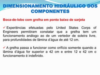 DIMENSIONAMENTO HIDRÁULICO DOS
COMPONENTES
Boca-de-lobo com grelha em ponto baixo de sarjeta
✓ Experiências efetuadas pelo United States Corps of
Engineers permitiram constatar que a grelha tem um
funcionamento análogo ao de um vertedor de soleira livre,
para profundidades de lâmina d’água de até 12 cm.
✓ A grelha passa a funcionar como orifício somente quando a
lâmina d’água for superior a 42 cm e entre 12 e 42 cm o
funcionamento é indefinido.
 