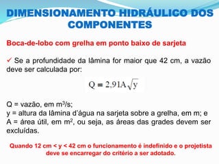 DIMENSIONAMENTO HIDRÁULICO DOS
COMPONENTES
Boca-de-lobo com grelha em ponto baixo de sarjeta
✓ Se a profundidade da lâmina for maior que 42 cm, a vazão
deve ser calculada por:
Q = vazão, em m3/s;
y = altura da lâmina d’água na sarjeta sobre a grelha, em m; e
A = área útil, em m2, ou seja, as áreas das grades devem ser
excluídas.
Quando 12 cm < y < 42 cm o funcionamento é indefinido e o projetista
deve se encarregar do critério a ser adotado.
 