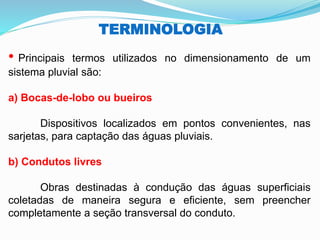 TERMINOLOGIA
• Principais termos utilizados no dimensionamento de um
sistema pluvial são:
a) Bocas-de-lobo ou bueiros
Dispositivos localizados em pontos convenientes, nas
sarjetas, para captação das águas pluviais.
b) Condutos livres
Obras destinadas à condução das águas superficiais
coletadas de maneira segura e eficiente, sem preencher
completamente a seção transversal do conduto.
 
