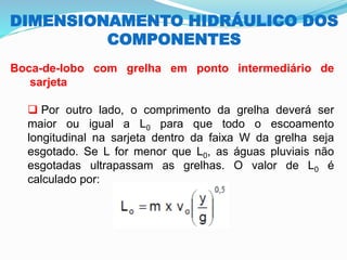 DIMENSIONAMENTO HIDRÁULICO DOS
COMPONENTES
Boca-de-lobo com grelha em ponto intermediário de
sarjeta
❑ Por outro lado, o comprimento da grelha deverá ser
maior ou igual a L0 para que todo o escoamento
longitudinal na sarjeta dentro da faixa W da grelha seja
esgotado. Se L for menor que L0, as águas pluviais não
esgotadas ultrapassam as grelhas. O valor de L0 é
calculado por:
 