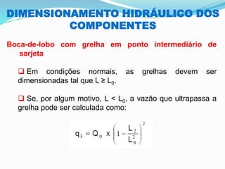 DIMENSIONAMENTO HIDRÁULICO DOS
COMPONENTES
Boca-de-lobo com grelha em ponto intermediário de
sarjeta
❑ Em condições normais, as grelhas devem ser
dimensionadas tal que L ≥ L0.
❑ Se, por algum motivo, L < L0, a vazão que ultrapassa a
grelha pode ser calculada como:
 