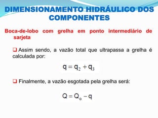 DIMENSIONAMENTO HIDRÁULICO DOS
COMPONENTES
Boca-de-lobo com grelha em ponto intermediário de
sarjeta
❑ Assim sendo, a vazão total que ultrapassa a grelha é
calculada por:
❑ Finalmente, a vazão esgotada pela grelha será:
 
