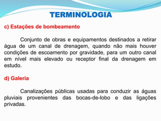 TERMINOLOGIA
c) Estações de bombeamento
Conjunto de obras e equipamentos destinados a retirar
água de um canal de drenagem, quando não mais houver
condições de escoamento por gravidade, para um outro canal
em nível mais elevado ou receptor final da drenagem em
estudo.
d) Galeria
Canalizações públicas usadas para conduzir as águas
pluviais provenientes das bocas-de-lobo e das ligações
privadas.
 