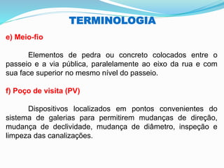 TERMINOLOGIA
e) Meio-fio
Elementos de pedra ou concreto colocados entre o
passeio e a via pública, paralelamente ao eixo da rua e com
sua face superior no mesmo nível do passeio.
f) Poço de visita (PV)
Dispositivos localizados em pontos convenientes do
sistema de galerias para permitirem mudanças de direção,
mudança de declividade, mudança de diâmetro, inspeção e
limpeza das canalizações.
 