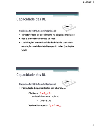 24/09/2014
11
Capacidade das BL
Capacidade Hidráulica de Captação:
• características do escoamento na sarjeta a montante
• tipo e dimensões da boca de lobo
• Localização: em um local de declividade constante
(captação parcial ou total) ou ponto baixo (captação
total)
Capacidade das BL
Capacidade Hidráulica de Captação:
• Formulação Empírica: testes em laboratório
 Eficiência: E = Qint / Q
 Vazão efetivamente captada
 Vazão não captada: Qb = Q - Qint
 Qint = E . Q
 
