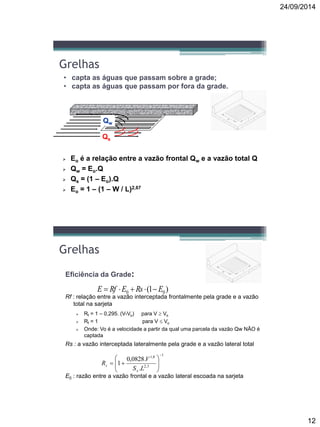 24/09/2014
12
Grelhas
• capta as águas que passam sobre a grade;
• capta as águas que passam por fora da grade.
Qw
Qs
 Eo é a relação entre a vazão frontal Qw e a vazão total Q
 Qw = Eo.Q
 Qs = (1 – Eo).Q
 Eo = 1 – (1 – W / L)2,67
Grelhas
Eficiência da Grade:
Rf : relação entre a vazão interceptada frontalmente pela grade e a vazão
total na sarjeta
 Rf = 1 – 0,295. (V-Vo) para V  Vo
 Rf = 1 para V  Vo
 Onde: Vo é a velocidade a partir da qual uma parcela da vazão Qw NÃO é
captada
Rs : a vazão interceptada lateralmente pela grade e a vazão lateral total
E0 : razão entre a vazão frontal e a vazão lateral escoada na sarjeta
)1( 00 ERsERfE 
1
3,2
8,1
.
.0828,0
1








LS
V
R
x
s
 