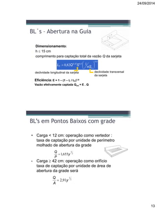 24/09/2014
13
BL´s – Abertura na Guia
 Dimensionamento:
 h  15 cm
 comprimento para captação total da vazão Q da sarjeta
6,0
3,042,0 182,0 





x
T nS
SQL
 Eficiência: E = 1 – (1 – L / LT)1,8
 Vazão efetivamente captada Qint = E . Q
declividade longitudinal da sarjeta declividade transversal
da sarjeta
BL’s em Pontos Baixos com grade
• Carga < 12 cm: operação como vertedor :
taxa de captação por unidade de perímetro
molhado de abertura da grade
• Carga  42 cm: operação como orifício
taxa de captação por unidade de área de
abertura da grade será
2
3
655,1 y
P
Q

2
1
91,2 y
A
Q

 