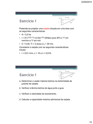 24/09/2014
15
Pretende-se projetar uma sarjeta situada em uma área com
as seguintes características:
• A = 2,0 ha
• i = 57,7*T0,172/ (t+22)1,025 (Wilken para SP) c/ "i" em
mm/min e "t" em min
• C = 0,40, Tr = 2 anos e tc = 30 min.
Considerar a sarjeta com as seguintes características
iniciais:
• I = 0,01 m/m, z = 16 e n = 0,016.
Exercício 1
W0 = y0 tg0
z = tg00
y0
1
a. Determinar a vazão máxima teórica na extremidade de
jusante da sarjeta
b. Verificar a lâmina teórica de água junto a guia.
c. Verificar a velocidade de escoamento.
d. Calcular a capacidade máxima admissível da sarjeta.
Exercício 1
W0 = y0 tg0
z = tg00
y0
1
 