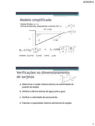 24/09/2014
7
Modelo simplificado
W0 = y0 tg0
z = tg00
y0
1
3750
38
00 I
n
z
yQ 






/
.
4/1
0
4/3
0 958.0 














z
Q
n
I
Vou
Unidades: Q0 [m3/s] V0 [m/s] I [m/m] y0 [m]
Sarjeta Simples: zo = z1
fórmula de Manning, desprezando o meio-fio: Rh = y
n
IRh
v
*3/2
0 
n
IRhA
Q
*3/2*

Verificações no dimensionamento
de sarjetas
a. Determinar a vazão máxima teórica na extremidade de
jusante da sarjeta
b. Verificar a lâmina teórica de água junto a guia.
c. Verificar a velocidade de escoamento.
d. Calcular a capacidade máxima admissível da sarjeta.
W0 = y0 tg0
z = tg00
y0
1
 