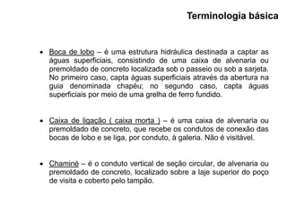  Boca de lobo – é uma estrutura hidráulica destinada a captar as
águas superficiais, consistindo de uma caixa de alvenaria ou
premoldado de concreto localizada sob o passeio ou sob a sarjeta.
No primeiro caso, capta águas superficiais através da abertura na
guia denominada chapéu; no segundo caso, capta águas
superficiais por meio de uma grelha de ferro fundido.
 Caixa de ligação ( caixa morta ) – é uma caixa de alvenaria ou
premoldado de concreto, que recebe os condutos de conexão das
bocas de lobo e se liga, por conduto, à galeria. Não é visitável.
 Chaminé – é o conduto vertical de seção circular, de alvenaria ou
premoldado de concreto, localizado sobre a laje superior do poço
de visita e coberto pelo tampão.
Terminologia básica
 