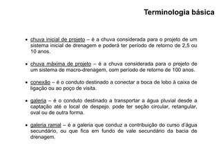  chuva inicial de projeto – é a chuva considerada para o projeto de um
sistema inicial de drenagem e poderá ter período de retorno de 2,5 ou
10 anos.
 chuva máxima de projeto – é a chuva considerada para o projeto de
um sistema de macro-drenagem, com período de retorno de 100 anos.
 conexão – é o conduto destinado a conectar a boca de lobo à caixa de
ligação ou ao poço de visita.
 galeria – é o conduto destinado a transportar a água pluvial desde a
captação até o local de despejo. pode ter seção circular, retangular,
oval ou de outra forma.
 galeria ramal – é a galeria que conduz a contribuição do curso d’água
secundário, ou que fica em fundo de vale secundário da bacia de
drenagem.
Terminologia básica
 