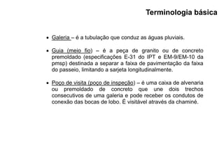  Galeria – é a tubulação que conduz as águas pluviais.
 Guia (meio fio) – é a peça de granito ou de concreto
premoldado (especificações E-31 do IPT e EM-9/EM-10 da
pmsp) destinada a separar a faixa de pavimentação da faixa
do passeio, limitando a sarjeta longitudinalmente.
 Poço de visita (poço de inspeção) – é uma caixa de alvenaria
ou premoldado de concreto que une dois trechos
consecutivos de uma galeria e pode receber os condutos de
conexão das bocas de lobo. É visitável através da chaminé.
Terminologia básica
 
