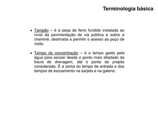  Tampão – é a peça de ferro fundido instalada ao
nível da pavimentação de via pública e sobre a
chaminé, destinada a permitir o acesso ao poço de
visita.
 Tempo de concentração – é o tempo gasto pela
água para escoar desde o ponto mais afastado da
bacia de drenagem, até o ponto de projeto
considerado. É a soma do tempo de entrada e dos
tempos de escoamento na sarjeta e na galeria.
Terminologia básica
 