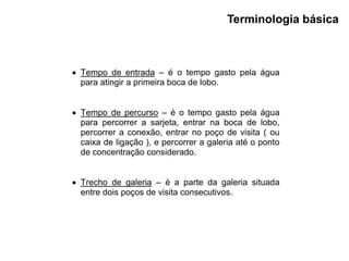 Terminologia básica
 Tempo de entrada – é o tempo gasto pela água
para atingir a primeira boca de lobo.
 Tempo de percurso – é o tempo gasto pela água
para percorrer a sarjeta, entrar na boca de lobo,
percorrer a conexão, entrar no poço de visita ( ou
caixa de ligação ), e percorrer a galeria até o ponto
de concentração considerado.
 Trecho de galeria – é a parte da galeria situada
entre dois poços de visita consecutivos.
 