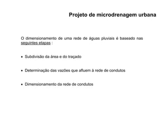 O dimensionamento de uma rede de águas pluviais é baseado nas
seguintes etapas :
 Subdivisão da área e do traçado
 Determinação das vazões que afluem à rede de condutos
 Dimensionamento da rede de condutos
Projeto de microdrenagem urbana
 