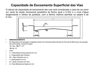 Capacidade de Escoamento Superficial das Vias
O cálculo da capacidade de escoamento das ruas será considerada a caixa da via como
um canal de seção transversal parabólica de flecha igual a 0,15m e o nível d’água
tangenciando o vértice da parábola, com a lâmina máxima admitida na sarjeta é de
0,13m :
• DIMENSIONAMENTO
• Os dispositivos de drenagem projetados devem ser dimensionados através da fórmula de Manning e da equação
da continuidade, conforme segue:
V = 1/n x Rh 2/3 x i1/2
Q = A x V
• onde:
• V = Velocidade de Escoamento em m/s;
• n = Rugosidade das Paredes;
• Rh = Raio Hidráulico em m;
• I = Declividade em m/m;
• Q = Vazão a Escoar em m3/s.
• A = Área Molhada da Seção em m2.
 