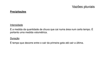 Vazões pluviais
Precipitações
Intensidade
É a medida da quantidade de chuva que cai numa área num certo tempo. É
portanto uma medida volumétrica.
Duração
É tempo que decorre entre o cair da primeira gota até cair a última.
 