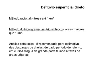 Deflúvio superficial direto
Método racional - áreas até 1km².
Método do hidrograma unitário sintético - áreas maiores
que 1km².
Análise estatística - é recomendada para estimativa
das descargas de cheias, de dado período de retorno,
em cursos d’água de grande porte fluindo através de
áreas urbanas.
 