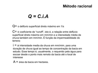 Método racional
Q = C.i.A
Q= o deflúvio superficial direto máximo em 1/s
C= o coeficiente de “runoff”, isto é, a relação entre deflúvio
superficial direto máximo em mm/min e a intensidade média da
chuva também em mm/min. É função da impermeabilidade do
terreno
i = a intensidade media da chuva em mm/mim, para uma
duração de chuva igual ao tempo de concentração da bacia em
estudo. Esse tempo é, usualmente, o requerido pela água para
escoar desde o ponto mais remoto da bacia até o local de
interesse
A = área da bacia em hectares.
 