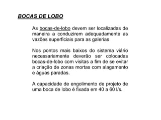 As bocas-de-lobo devem ser localizadas de
maneira a conduzirem adequadamente as
vazões superficiais para as galerias
Nos pontos mais baixos do sistema viário
necessariamente deverão ser colocadas
bocas-de-lobo com visitas a fim de se evitar
a criação de zonas mortas com alagamento
e águas paradas.
A capacidade de engolimento de projeto de
uma boca de lobo é fixada em 40 a 60 l/s.
BOCAS DE LOBO
 