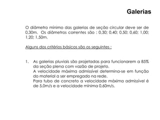 O diâmetro mínimo das galerias de seção circular deve ser de
0,30m. Os diâmetros correntes são : 0,30; 0,40; 0,50; 0,60; 1,00;
1,20; 1,50m.
Alguns dos critérios básicos são os seguintes :
1. As galerias pluviais são projetadas para funcionarem a 85%
da seção plena com vazão de projeto.
A velocidade máxima admissível determina-se em função
do material a ser empregado na rede.
Para tubo de concreto a velocidade máxima admissível é
de 5,0m/s e a velocidade mínima 0,60m/s.
Galerias
 
