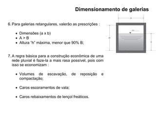 6. Para galerias retangulares, valerão as prescrições :
 Dimensões (a x b)
 A > B
 Altura “h” máxima, menor que 90% B;
7. A regra básica para a construção econômica de uma
rede pluvial é faze-la a mais rasa possível, pois com
isso se economizam :
 Volumes de escavação, de reposição e
compactação;
 Caros escoramentos de vala;
 Caros rebaixamentos de lençol freáticos.
Dimensionamento de galerias
 